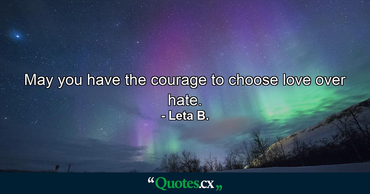 May you have the courage to choose love over hate. - Quote by Leta B.