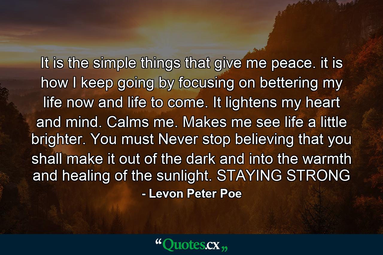 It is the simple things that give me peace. it is how I keep going by focusing on bettering my life now and life to come. It lightens my heart and mind. Calms me. Makes me see life a little brighter. You must Never stop believing that you shall make it out of the dark and into the warmth and healing of the sunlight. STAYING STRONG - Quote by Levon Peter Poe