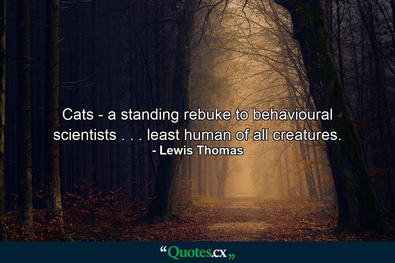 Cats - a standing rebuke to behavioural scientists . . . least human of all creatures. - Quote by Lewis Thomas