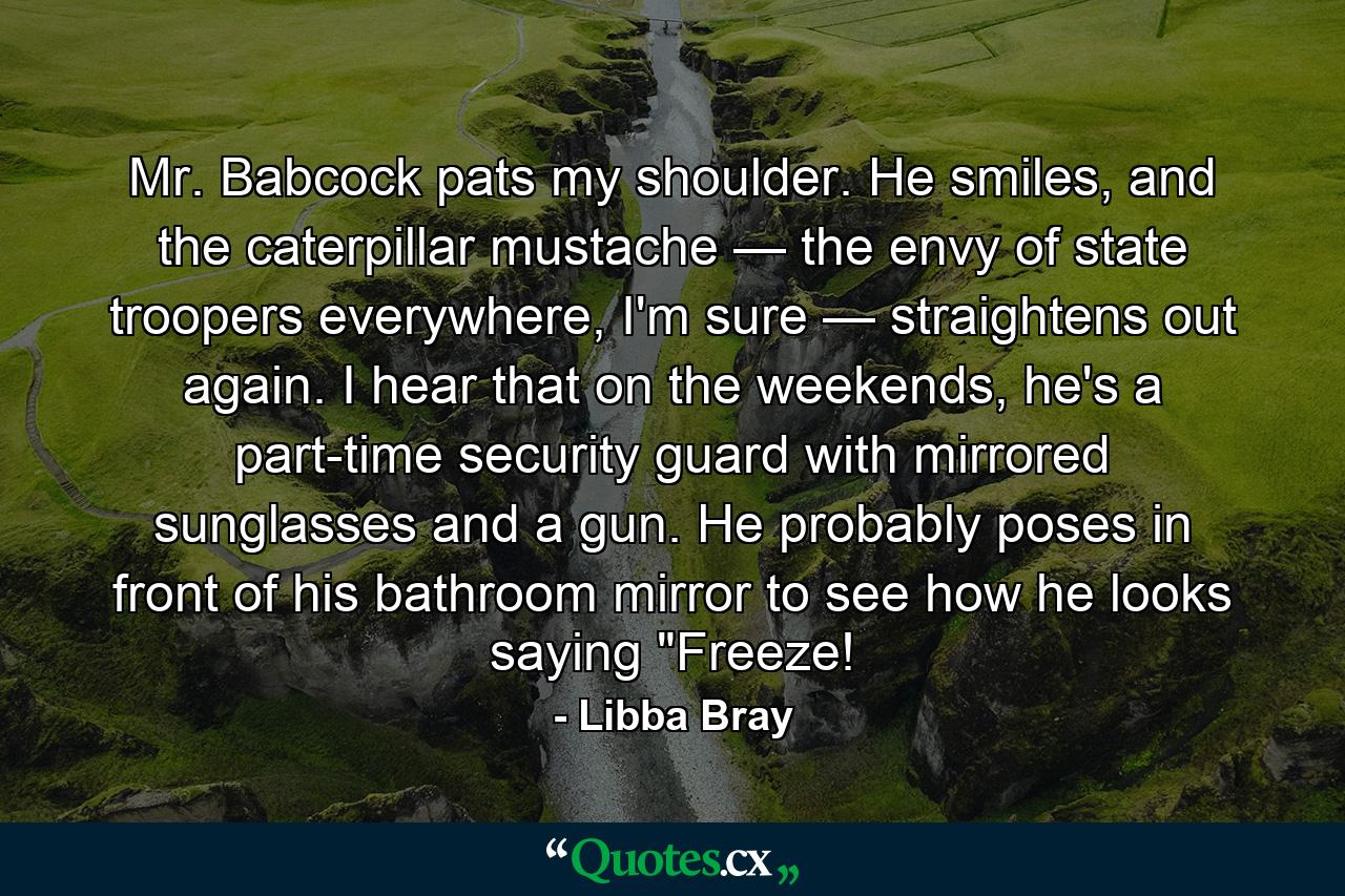 Mr. Babcock pats my shoulder. He smiles, and the caterpillar mustache — the envy of state troopers everywhere, I'm sure — straightens out again. I hear that on the weekends, he's a part-time security guard with mirrored sunglasses and a gun. He probably poses in front of his bathroom mirror to see how he looks saying 