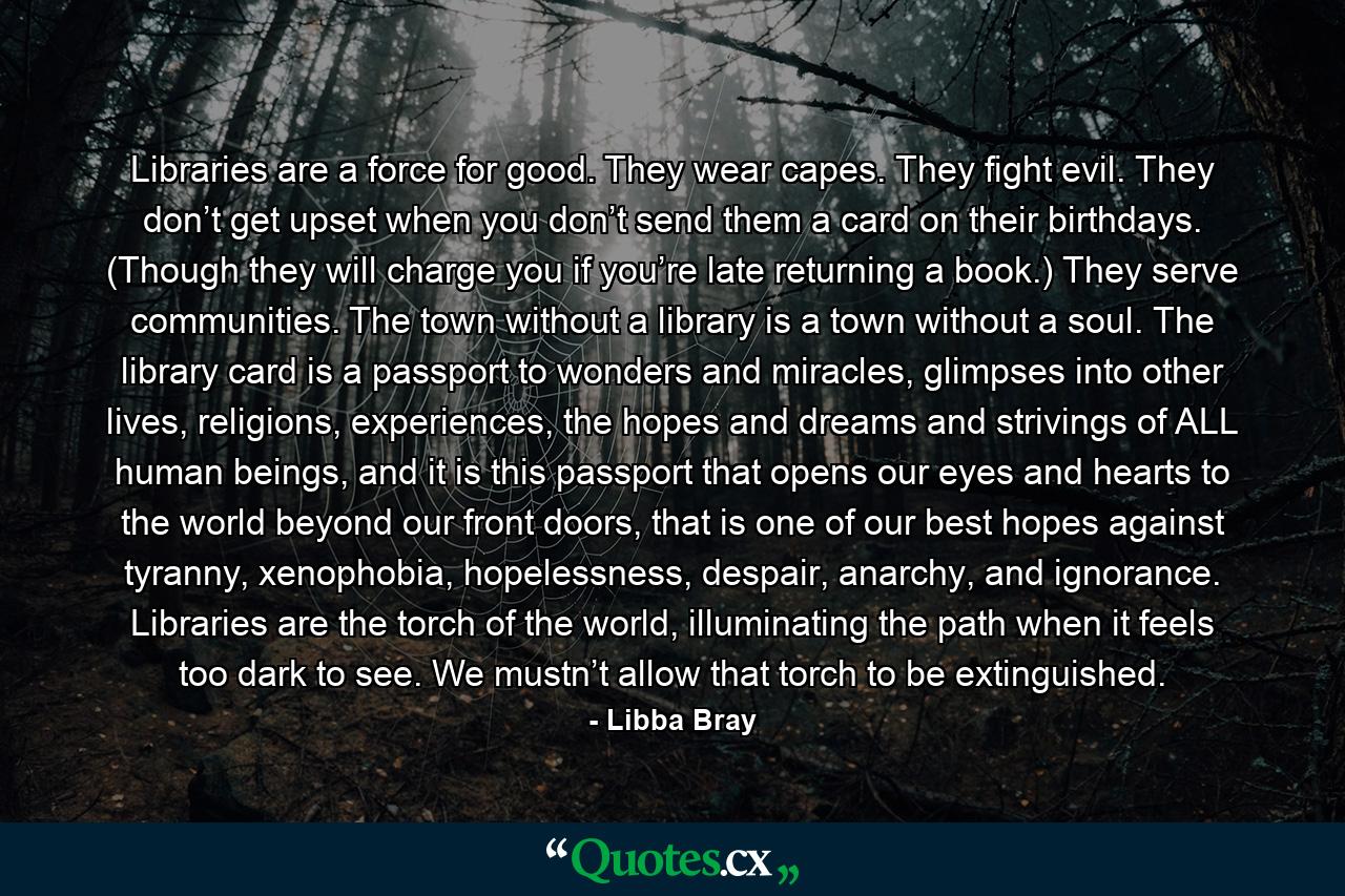 Libraries are a force for good. They wear capes. They fight evil. They don’t get upset when you don’t send them a card on their birthdays. (Though they will charge you if you’re late returning a book.) They serve communities. The town without a library is a town without a soul. The library card is a passport to wonders and miracles, glimpses into other lives, religions, experiences, the hopes and dreams and strivings of ALL human beings, and it is this passport that opens our eyes and hearts to the world beyond our front doors, that is one of our best hopes against tyranny, xenophobia, hopelessness, despair, anarchy, and ignorance. Libraries are the torch of the world, illuminating the path when it feels too dark to see. We mustn’t allow that torch to be extinguished. - Quote by Libba Bray