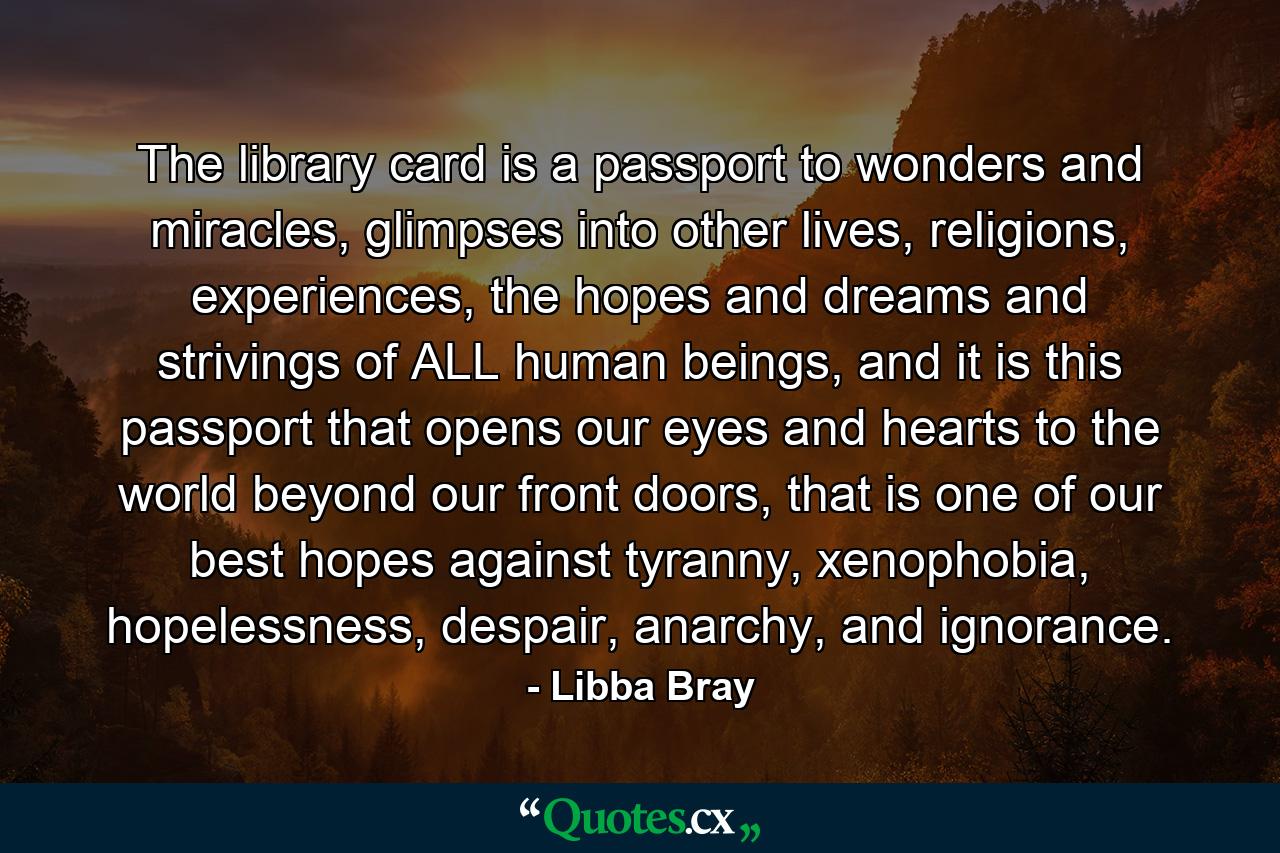 The library card is a passport to wonders and miracles, glimpses into other lives, religions, experiences, the hopes and dreams and strivings of ALL human beings, and it is this passport that opens our eyes and hearts to the world beyond our front doors, that is one of our best hopes against tyranny, xenophobia, hopelessness, despair, anarchy, and ignorance. - Quote by Libba Bray