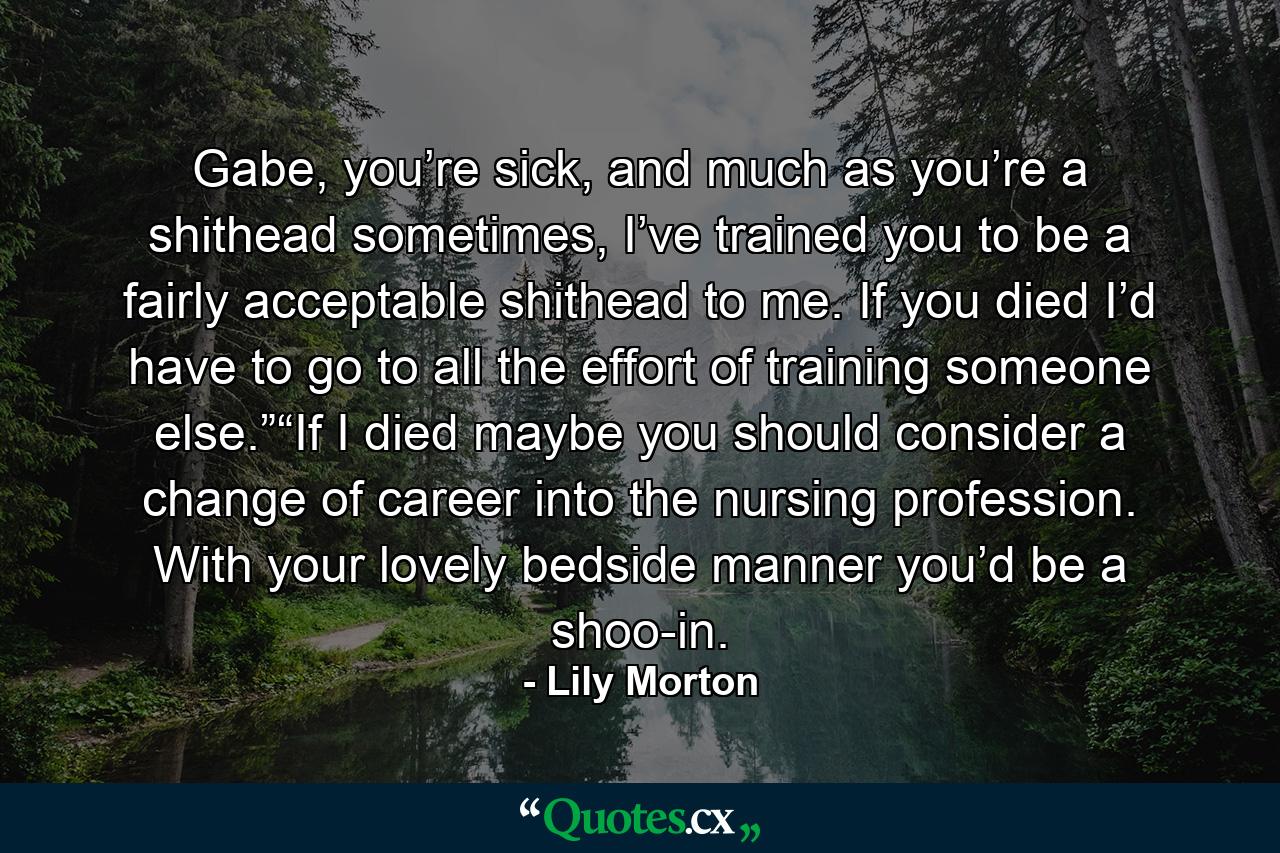 Gabe, you’re sick, and much as you’re a shithead sometimes, I’ve trained you to be a fairly acceptable shithead to me. If you died I’d have to go to all the effort of training someone else.”“If I died maybe you should consider a change of career into the nursing profession. With your lovely bedside manner you’d be a shoo-in. - Quote by Lily Morton