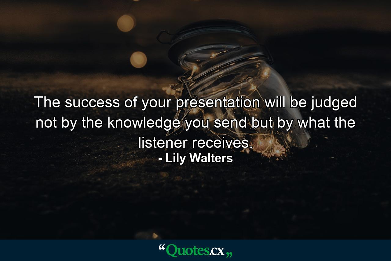 The success of your presentation will be judged not by the knowledge you send but by what the listener receives. - Quote by Lily Walters