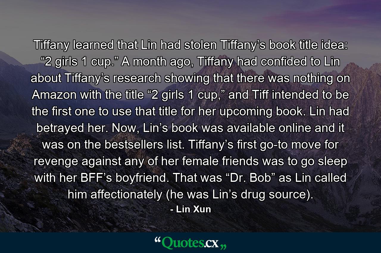 Tiffany learned that Lin had stolen Tiffany’s book title idea: “2 girls 1 cup.” A month ago, Tiffany had confided to Lin about Tiffany’s research showing that there was nothing on Amazon with the title “2 girls 1 cup,” and Tiff intended to be the first one to use that title for her upcoming book. Lin had betrayed her. Now, Lin’s book was available online and it was on the bestsellers list. Tiffany’s first go-to move for revenge against any of her female friends was to go sleep with her BFF’s boyfriend. That was “Dr. Bob” as Lin called him affectionately (he was Lin’s drug source). - Quote by Lin Xun