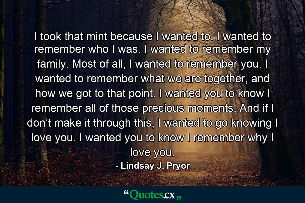 I took that mint because I wanted to. I wanted to remember who I was. I wanted to remember my family. Most of all, I wanted to remember you. I wanted to remember what we are together, and how we got to that point. I wanted you to know I remember all of those precious moments. And if I don’t make it through this, I wanted to go knowing I love you. I wanted you to know I remember why I love you. - Quote by Lindsay J. Pryor