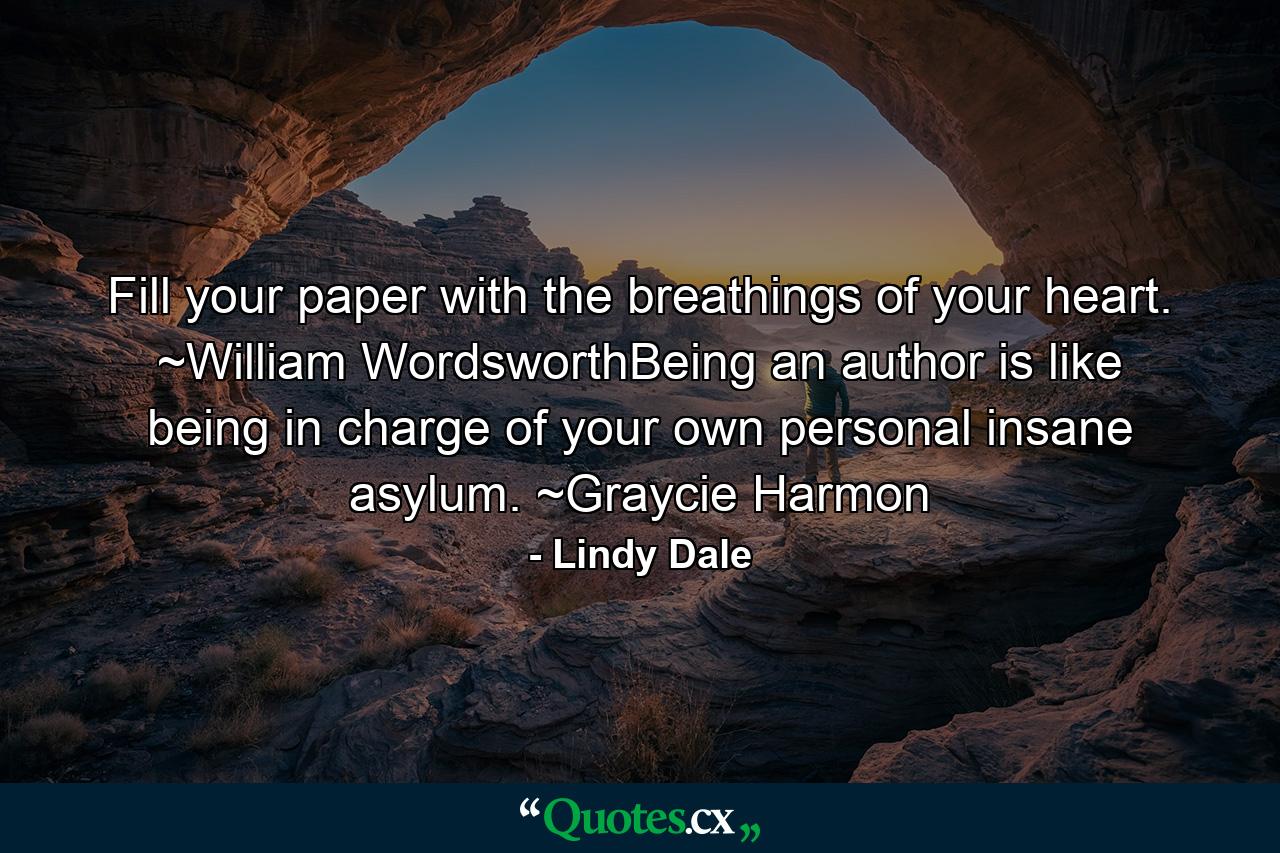 Fill your paper with the breathings of your heart. ~William WordsworthBeing an author is like being in charge of your own personal insane asylum. ~Graycie Harmon - Quote by Lindy Dale