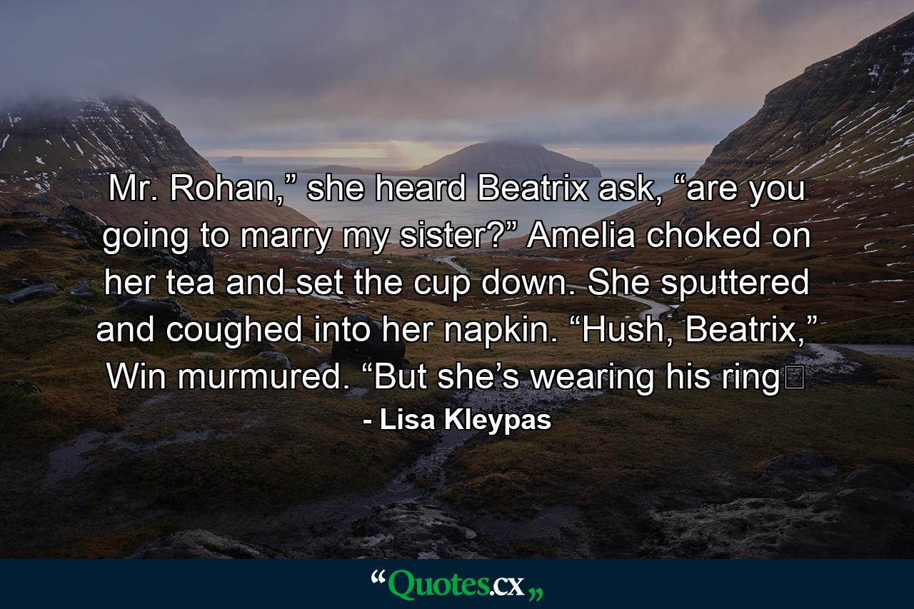 Mr. Rohan,” she heard Beatrix ask, “are you going to marry my sister?” Amelia choked on her tea and set the cup down. She sputtered and coughed into her napkin. “Hush, Beatrix,” Win murmured. “But she’s wearing his ring� - Quote by Lisa Kleypas