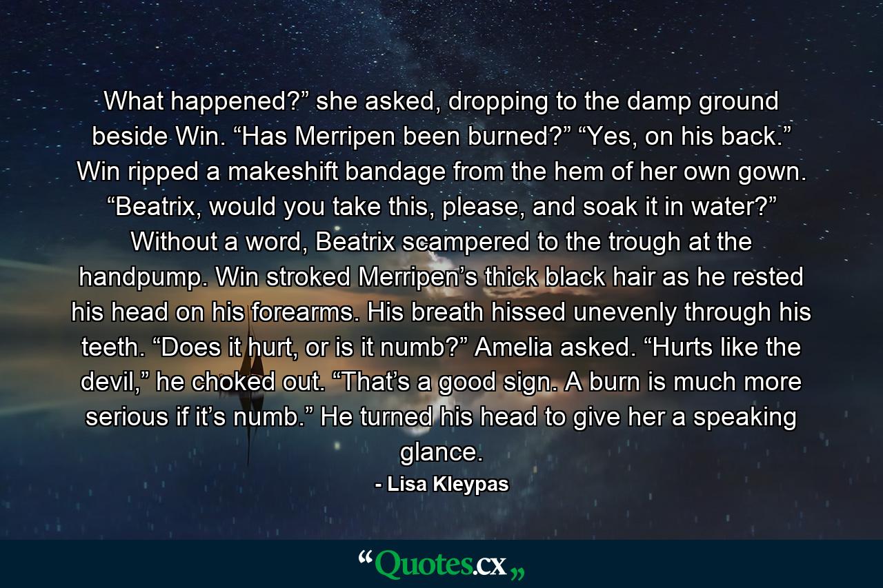 What happened?” she asked, dropping to the damp ground beside Win. “Has Merripen been burned?” “Yes, on his back.” Win ripped a makeshift bandage from the hem of her own gown. “Beatrix, would you take this, please, and soak it in water?” Without a word, Beatrix scampered to the trough at the handpump. Win stroked Merripen’s thick black hair as he rested his head on his forearms. His breath hissed unevenly through his teeth. “Does it hurt, or is it numb?” Amelia asked. “Hurts like the devil,” he choked out. “That’s a good sign. A burn is much more serious if it’s numb.” He turned his head to give her a speaking glance. - Quote by Lisa Kleypas