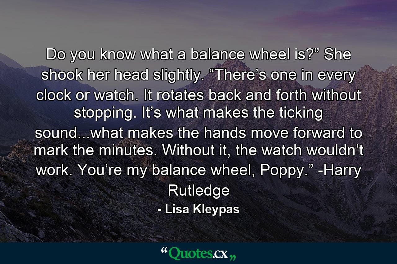 Do you know what a balance wheel is?” She shook her head slightly. “There’s one in every clock or watch. It rotates back and forth without stopping. It’s what makes the ticking sound...what makes the hands move forward to mark the minutes. Without it, the watch wouldn’t work. You’re my balance wheel, Poppy.” -Harry Rutledge - Quote by Lisa Kleypas