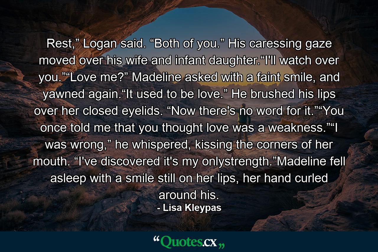 Rest,” Logan said. “Both of you.” His caressing gaze moved over his wife and infant daughter.“I'll watch over you.”“Love me?” Madeline asked with a faint smile, and yawned again.“It used to be love.” He brushed his lips over her closed eyelids. “Now there's no word for it.”“You once told me that you thought love was a weakness.”“I was wrong,” he whispered, kissing the corners of her mouth. “I've discovered it's my onlystrength.”Madeline fell asleep with a smile still on her lips, her hand curled around his. - Quote by Lisa Kleypas