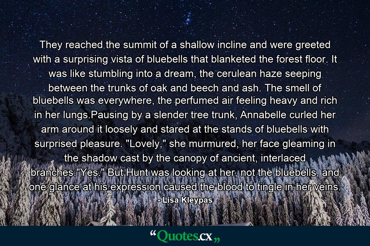 They reached the summit of a shallow incline and were greeted with a surprising vista of bluebells that blanketed the forest floor. It was like stumbling into a dream, the cerulean haze seeping between the trunks of oak and beech and ash. The smell of bluebells was everywhere, the perfumed air feeling heavy and rich in her lungs.Pausing by a slender tree trunk, Annabelle curled her arm around it loosely and stared at the stands of bluebells with surprised pleasure. 