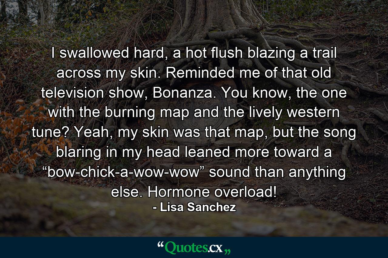 I swallowed hard, a hot flush blazing a trail across my skin. Reminded me of that old television show, Bonanza. You know, the one with the burning map and the lively western tune? Yeah, my skin was that map, but the song blaring in my head leaned more toward a “bow-chick-a-wow-wow” sound than anything else. Hormone overload! - Quote by Lisa Sanchez