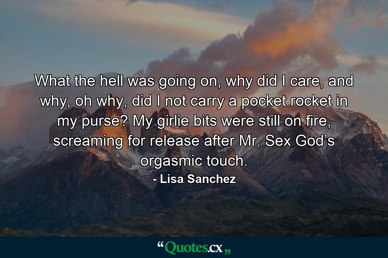 What the hell was going on, why did I care, and why, oh why, did I not carry a pocket rocket in my purse? My girlie bits were still on fire, screaming for release after Mr. Sex God’s orgasmic touch. - Quote by Lisa Sanchez