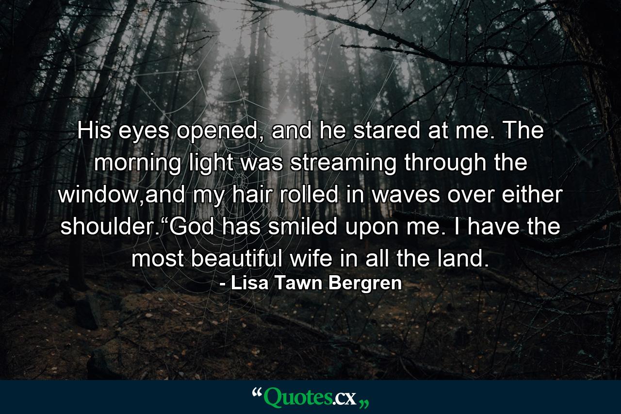 His eyes opened, and he stared at me. The morning light was streaming through the window,and my hair rolled in waves over either shoulder.“God has smiled upon me. I have the most beautiful wife in all the land. - Quote by Lisa Tawn Bergren