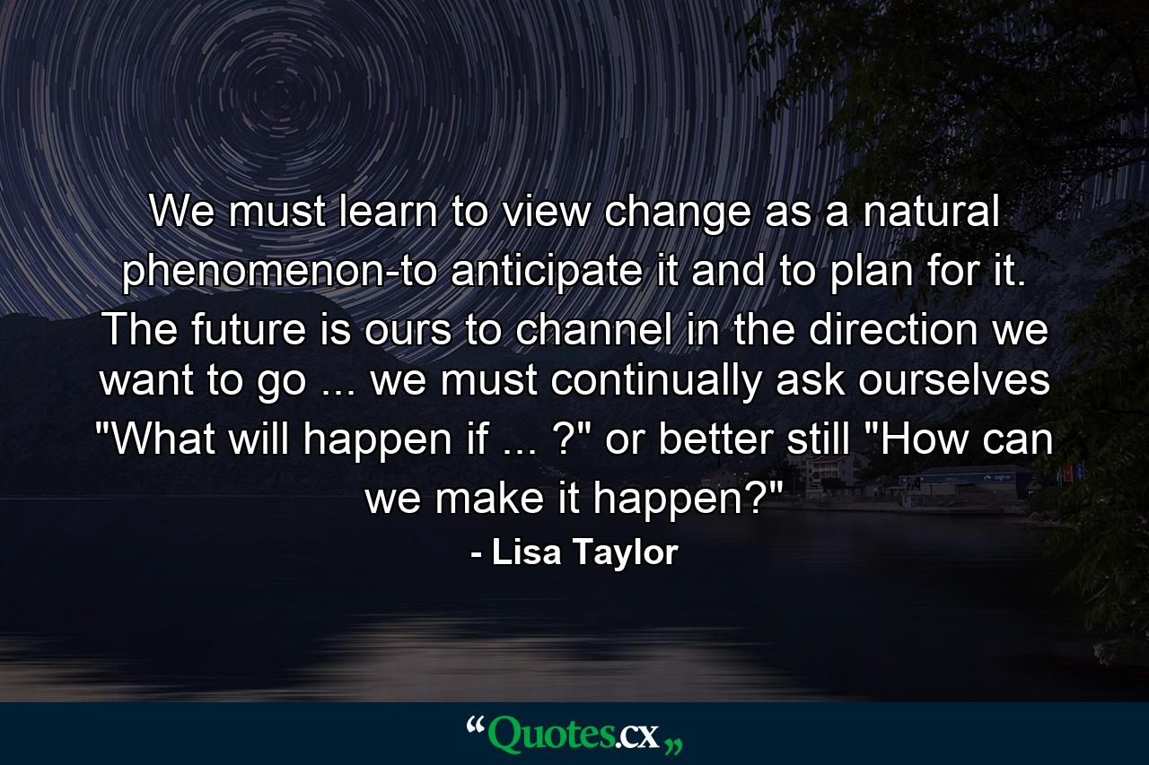 We must learn to view change as a natural phenomenon-to anticipate it and to plan for it. The future is ours to channel in the direction we want to go ... we must continually ask ourselves  