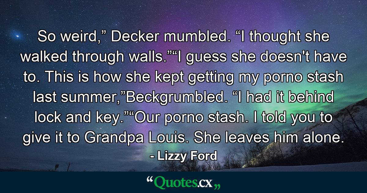 So weird,” Decker mumbled. “I thought she walked through walls.”“I guess she doesn't have to. This is how she kept getting my porno stash last summer,”Beckgrumbled. “I had it behind lock and key.”“Our porno stash. I told you to give it to Grandpa Louis. She leaves him alone. - Quote by Lizzy Ford