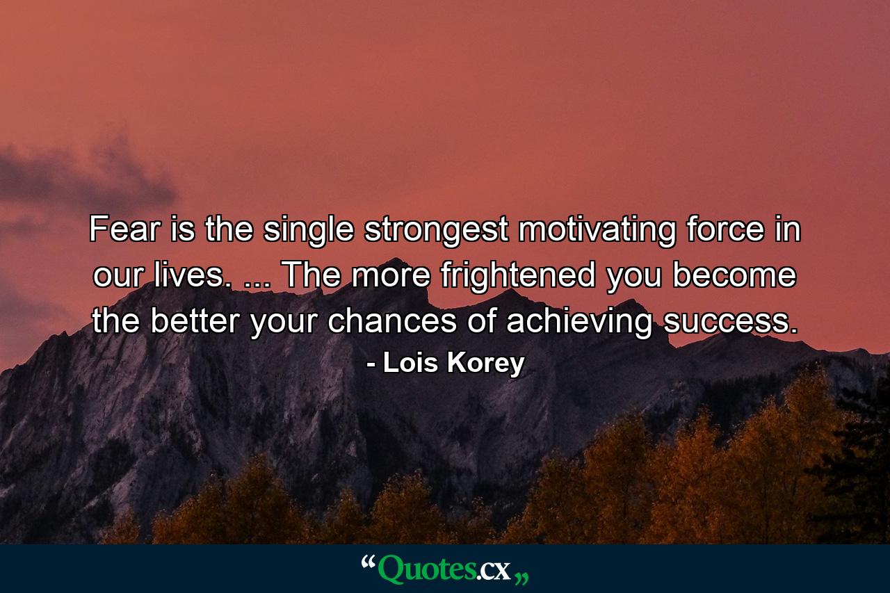 Fear is the single strongest motivating force in our lives. ... The more frightened you become  the better your chances of achieving success. - Quote by Lois Korey