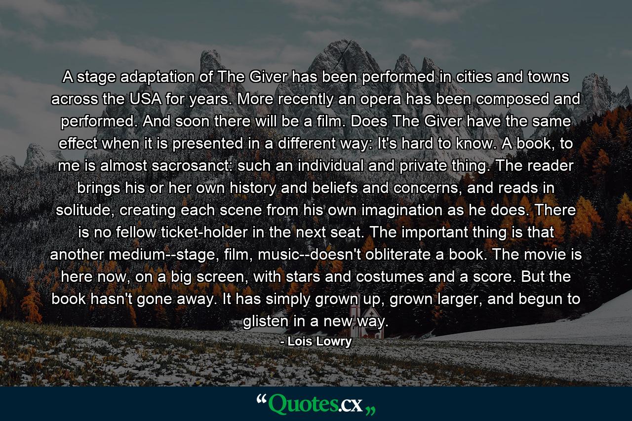 A stage adaptation of The Giver has been performed in cities and towns across the USA for years. More recently an opera has been composed and performed. And soon there will be a film. Does The Giver have the same effect when it is presented in a different way: It's hard to know. A book, to me is almost sacrosanct: such an individual and private thing. The reader brings his or her own history and beliefs and concerns, and reads in solitude, creating each scene from his own imagination as he does. There is no fellow ticket-holder in the next seat. The important thing is that another medium--stage, film, music--doesn't obliterate a book. The movie is here now, on a big screen, with stars and costumes and a score. But the book hasn't gone away. It has simply grown up, grown larger, and begun to glisten in a new way. - Quote by Lois Lowry