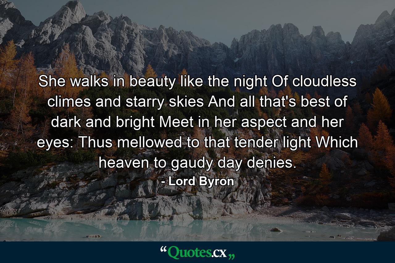 She walks in beauty like the night Of cloudless climes and starry skies  And all that's best of dark and bright Meet in her aspect and her eyes: Thus mellowed to that tender light Which heaven to gaudy day denies. - Quote by Lord Byron