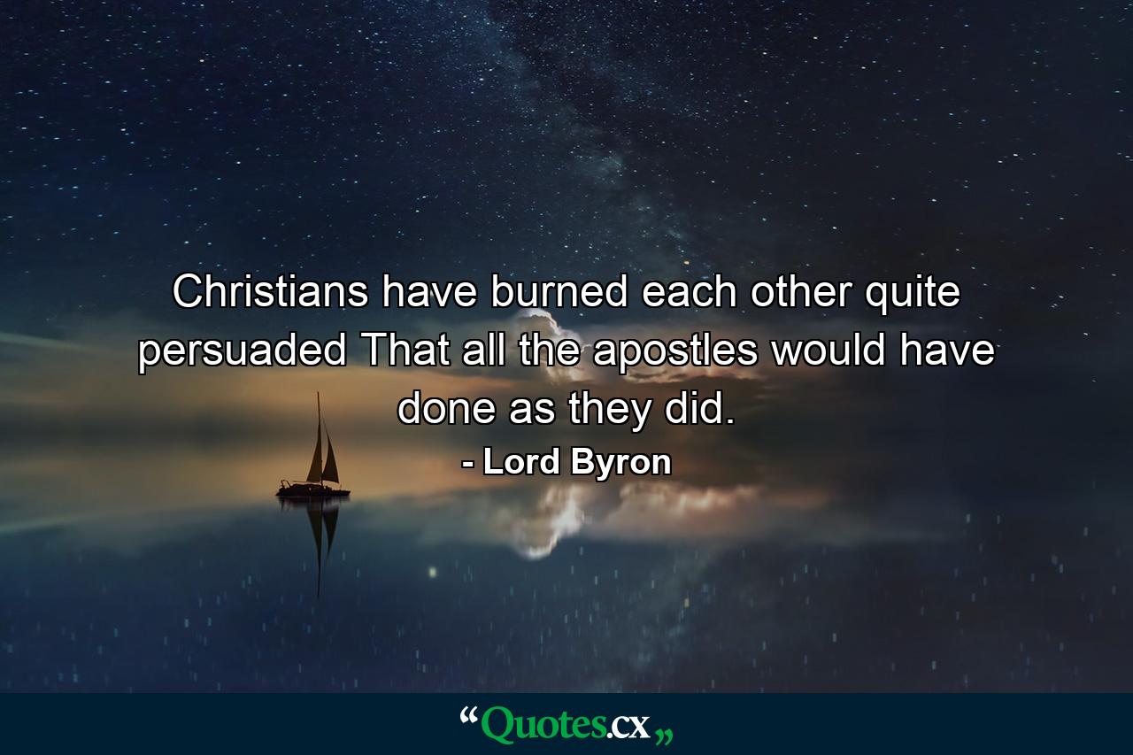 Christians have burned each other  quite persuaded That all the apostles would have done as they did. - Quote by Lord Byron