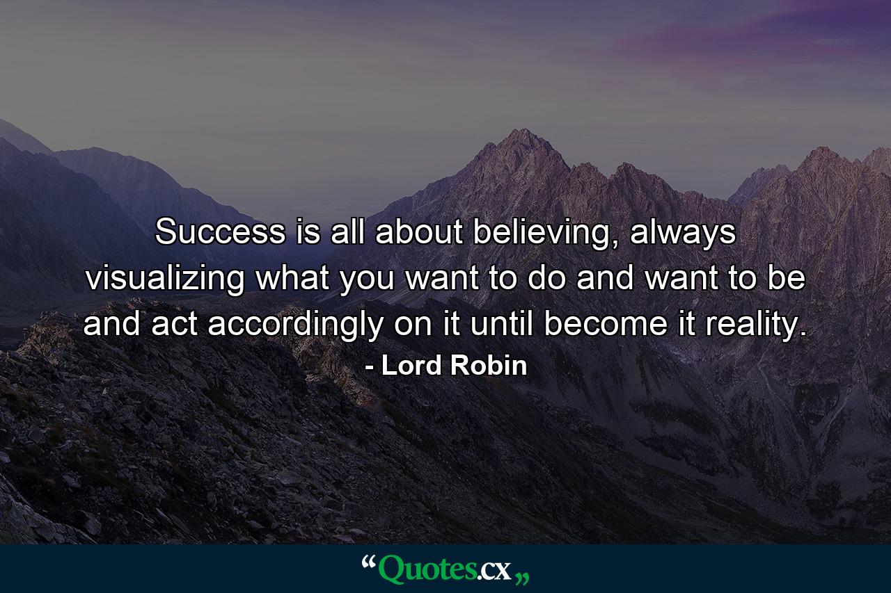 Success is all about believing, always visualizing what you want to do and want to be and act accordingly on it until become it reality. - Quote by Lord Robin