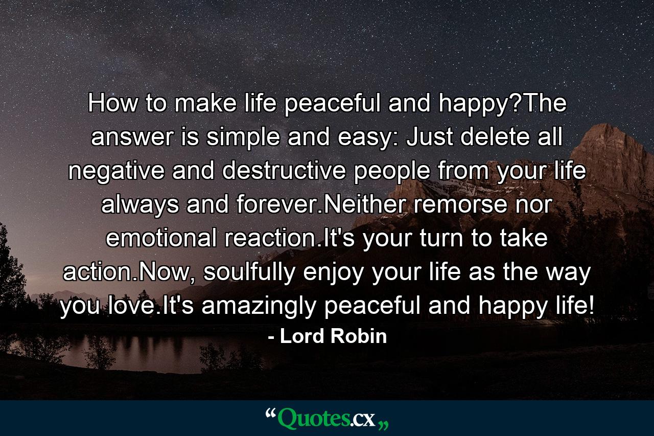 How to make life peaceful and happy?The answer is simple and easy: Just delete all negative and destructive people from your life always and forever.Neither remorse nor emotional reaction.It's your turn to take action.Now, soulfully enjoy your life as the way you love.It's amazingly peaceful and happy life! - Quote by Lord Robin