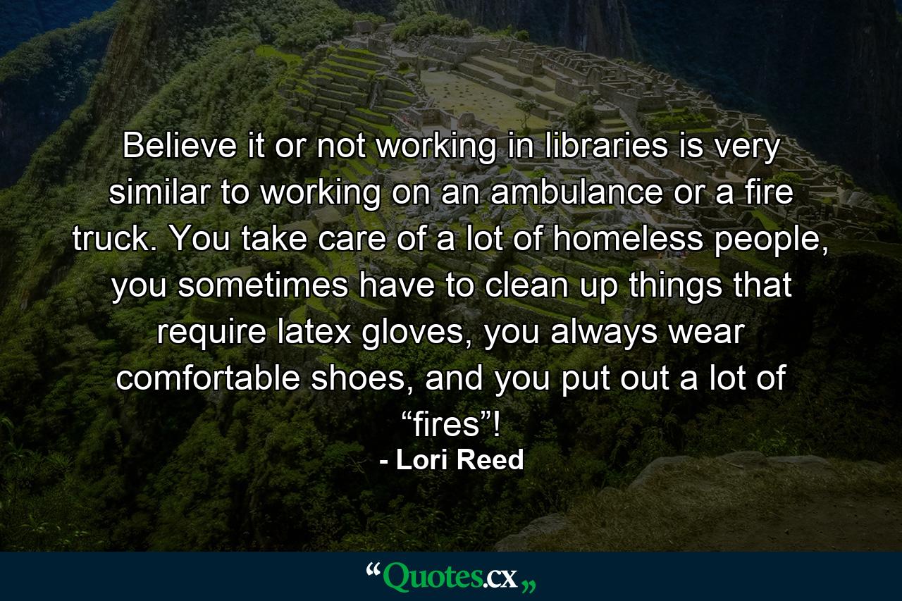 Believe it or not working in libraries is very similar to working on an ambulance or a fire truck. You take care of a lot of homeless people, you sometimes have to clean up things that require latex gloves, you always wear comfortable shoes, and you put out a lot of “fires”! - Quote by Lori Reed