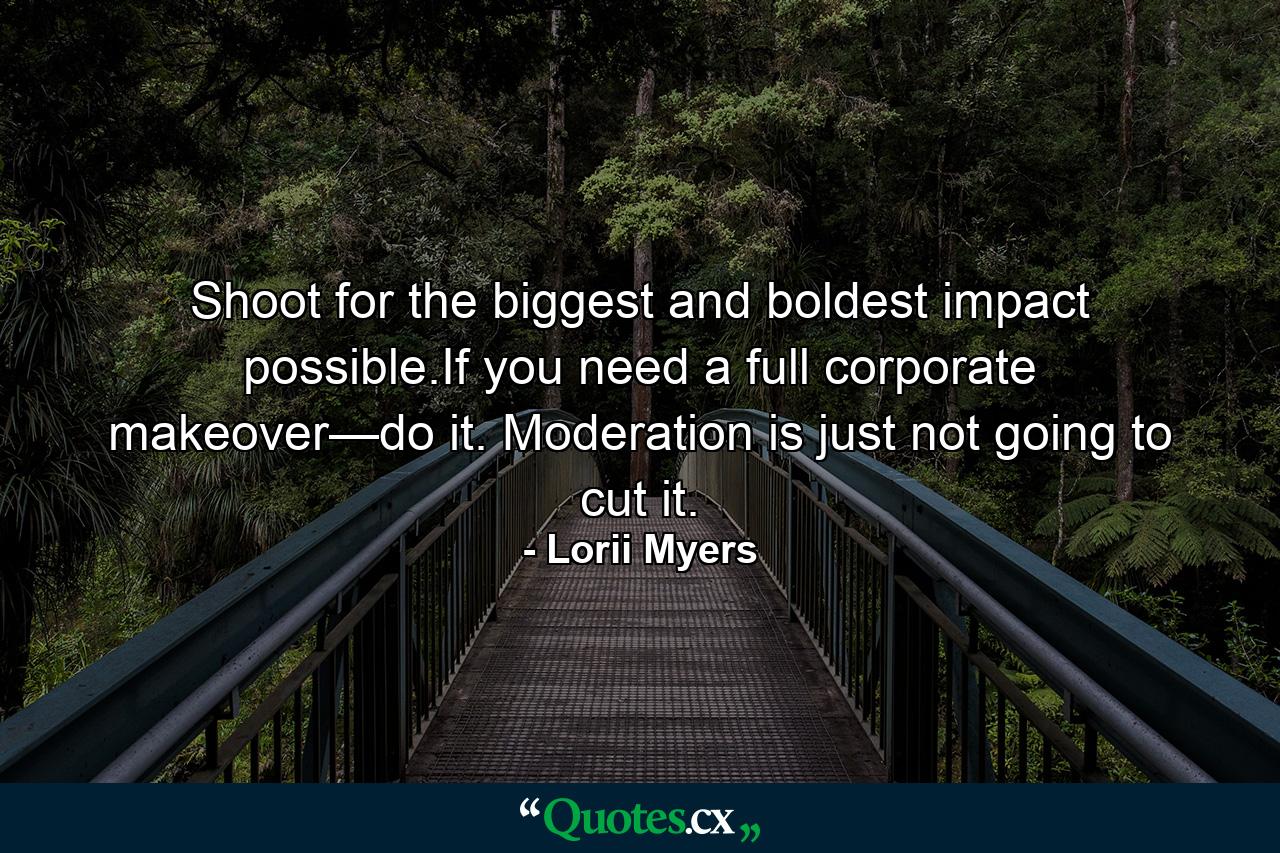 Shoot for the biggest and boldest impact possible.If you need a full corporate makeover—do it. Moderation is just not going to cut it. - Quote by Lorii Myers