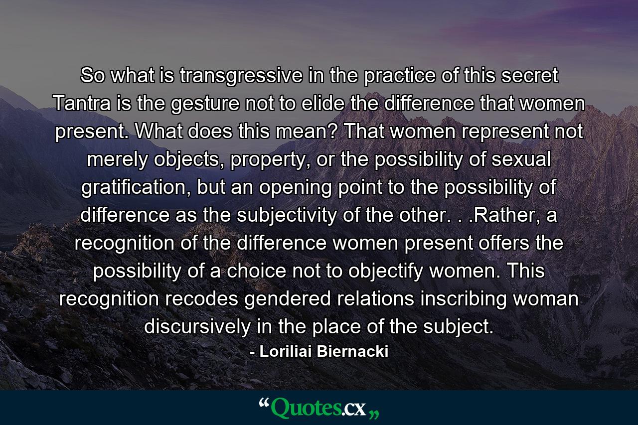 So what is transgressive in the practice of this secret Tantra is the gesture not to elide the difference that women present. What does this mean? That women represent not merely objects, property, or the possibility of sexual gratification, but an opening point to the possibility of difference as the subjectivity of the other. . .Rather, a recognition of the difference women present offers the possibility of a choice not to objectify women. This recognition recodes gendered relations inscribing woman discursively in the place of the subject. - Quote by Loriliai Biernacki