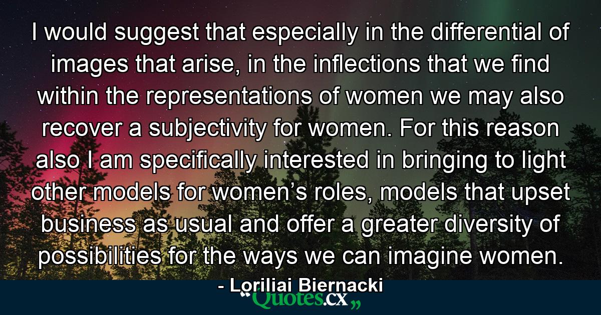 I would suggest that especially in the differential of images that arise, in the inflections that we find within the representations of women we may also recover a subjectivity for women. For this reason also I am specifically interested in bringing to light other models for women’s roles, models that upset business as usual and offer a greater diversity of possibilities for the ways we can imagine women. - Quote by Loriliai Biernacki