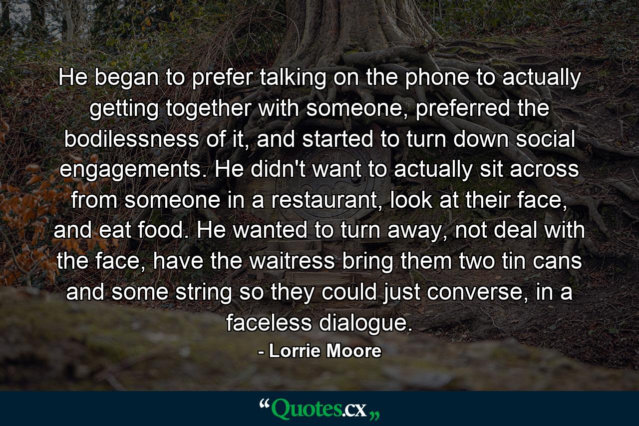 He began to prefer talking on the phone to actually getting together with someone, preferred the bodilessness of it, and started to turn down social engagements. He didn't want to actually sit across from someone in a restaurant, look at their face, and eat food. He wanted to turn away, not deal with the face, have the waitress bring them two tin cans and some string so they could just converse, in a faceless dialogue. - Quote by Lorrie Moore