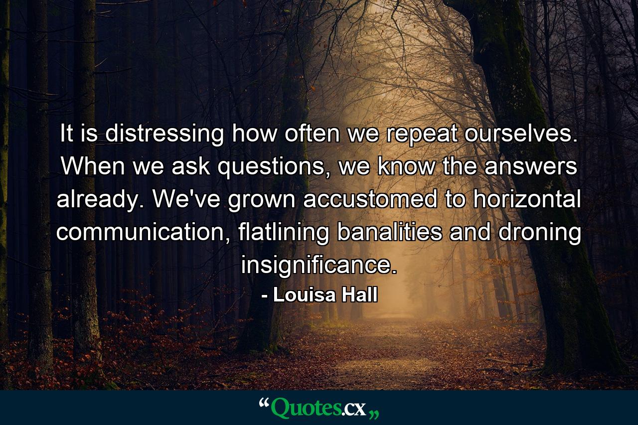 It is distressing how often we repeat ourselves. When we ask questions, we know the answers already. We've grown accustomed to horizontal communication, flatlining banalities and droning insignificance. - Quote by Louisa Hall