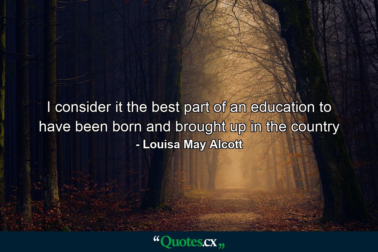 I consider it the best part of an education to have been born and brought up in the country - Quote by Louisa May Alcott