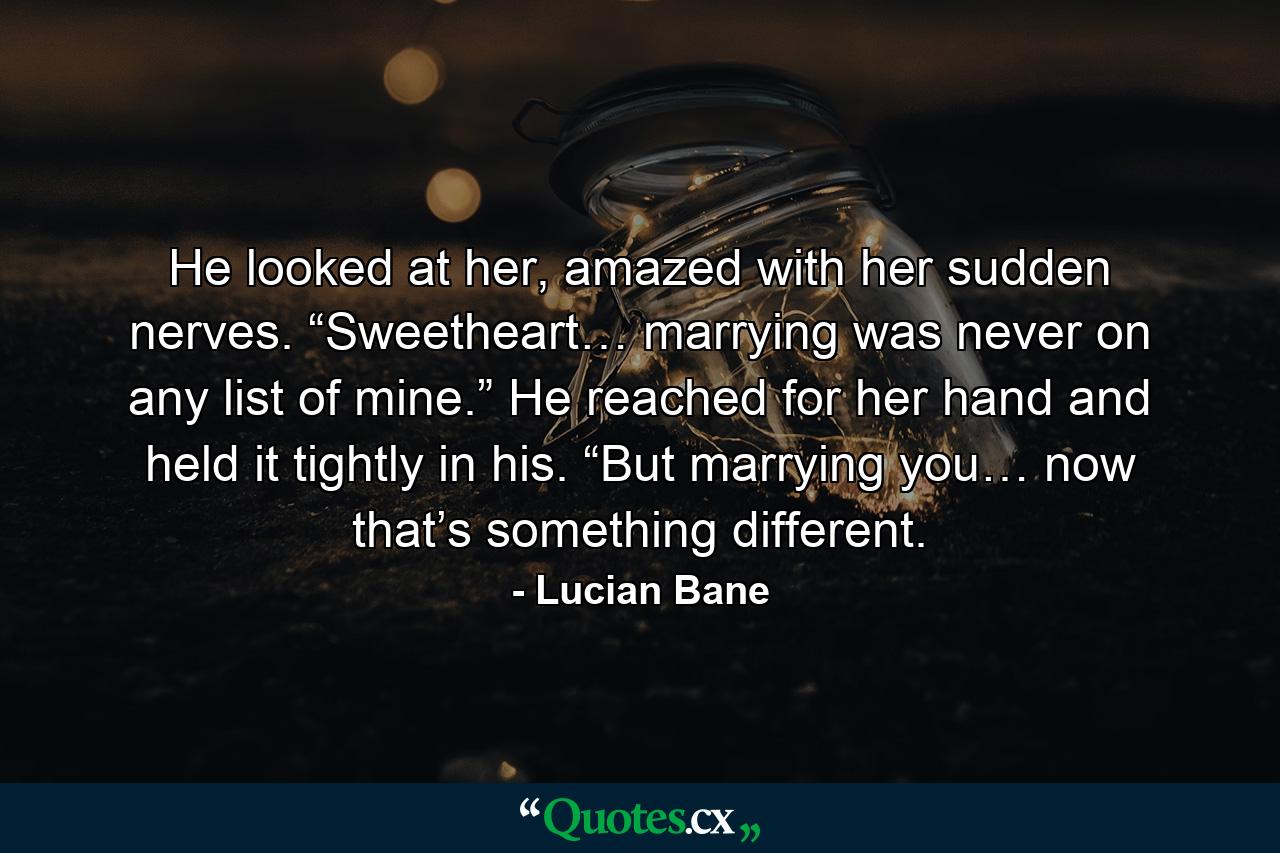 He looked at her, amazed with her sudden nerves. “Sweetheart… marrying was never on any list of mine.” He reached for her hand and held it tightly in his. “But marrying you… now that’s something different. - Quote by Lucian Bane