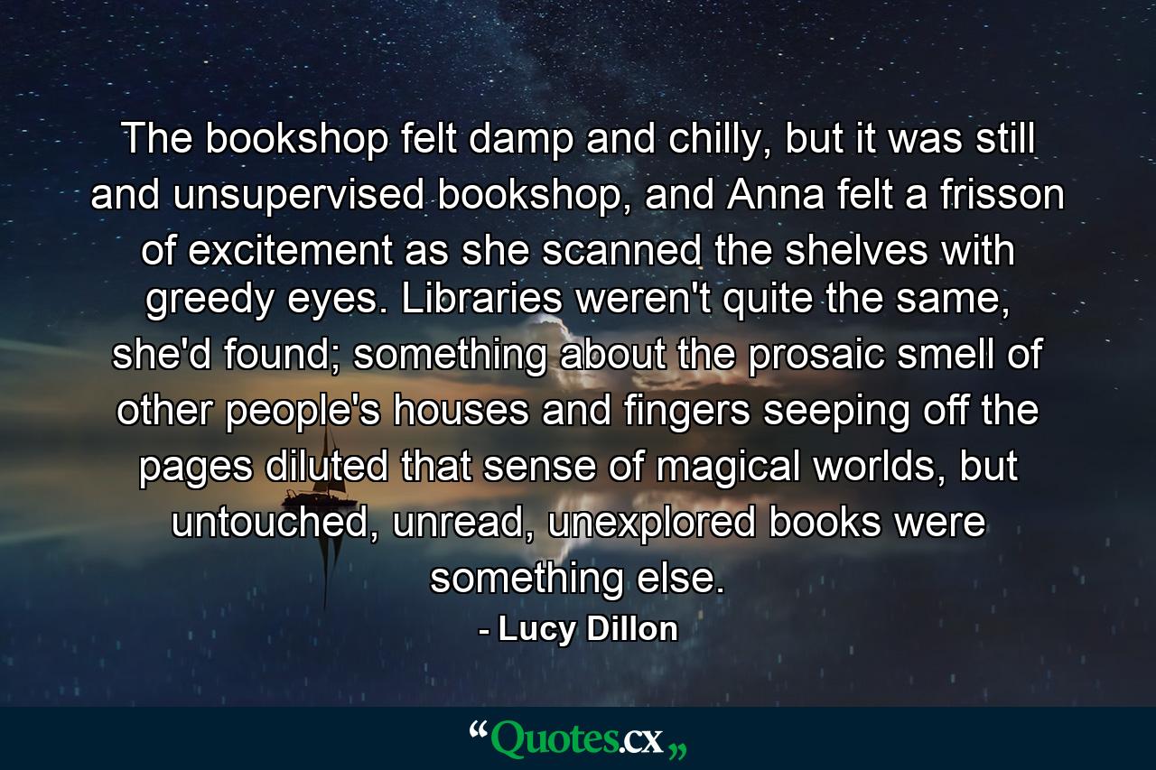 The bookshop felt damp and chilly, but it was still and unsupervised bookshop, and Anna felt a frisson of excitement as she scanned the shelves with greedy eyes. Libraries weren't quite the same, she'd found; something about the prosaic smell of other people's houses and fingers seeping off the pages diluted that sense of magical worlds, but untouched, unread, unexplored books were something else. - Quote by Lucy Dillon