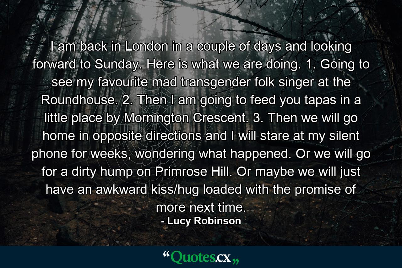 I am back in London in a couple of days and looking forward to Sunday. Here is what we are doing. 1. Going to see my favourite mad transgender folk singer at the Roundhouse. 2. Then I am going to feed you tapas in a little place by Mornington Crescent. 3. Then we will go home in opposite directions and I will stare at my silent phone for weeks, wondering what happened. Or we will go for a dirty hump on Primrose Hill. Or maybe we will just have an awkward kiss/hug loaded with the promise of more next time.   - Quote by Lucy Robinson