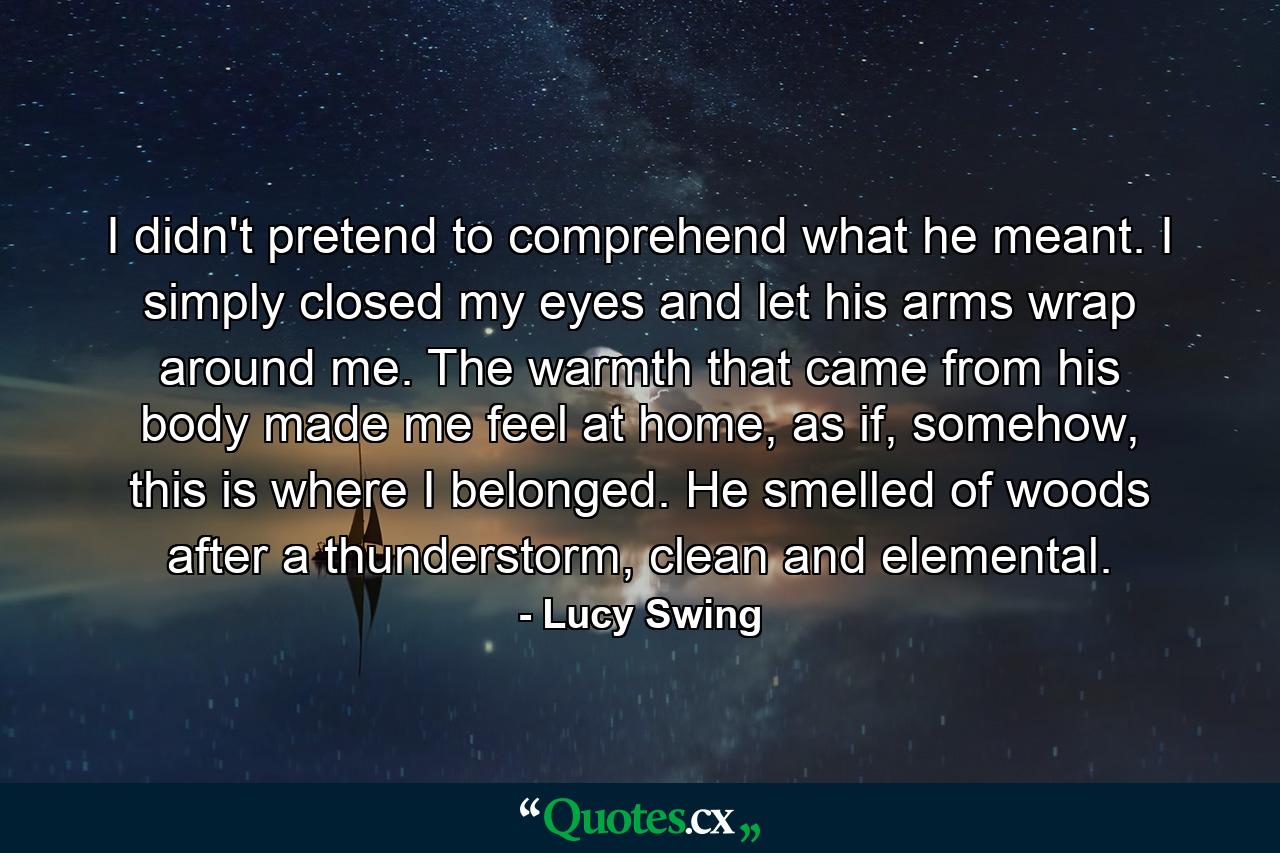 I didn't pretend to comprehend what he meant. I simply closed my eyes and let his arms wrap around me. The warmth that came from his body made me feel at home, as if, somehow, this is where I belonged. He smelled of woods after a thunderstorm, clean and elemental. - Quote by Lucy Swing