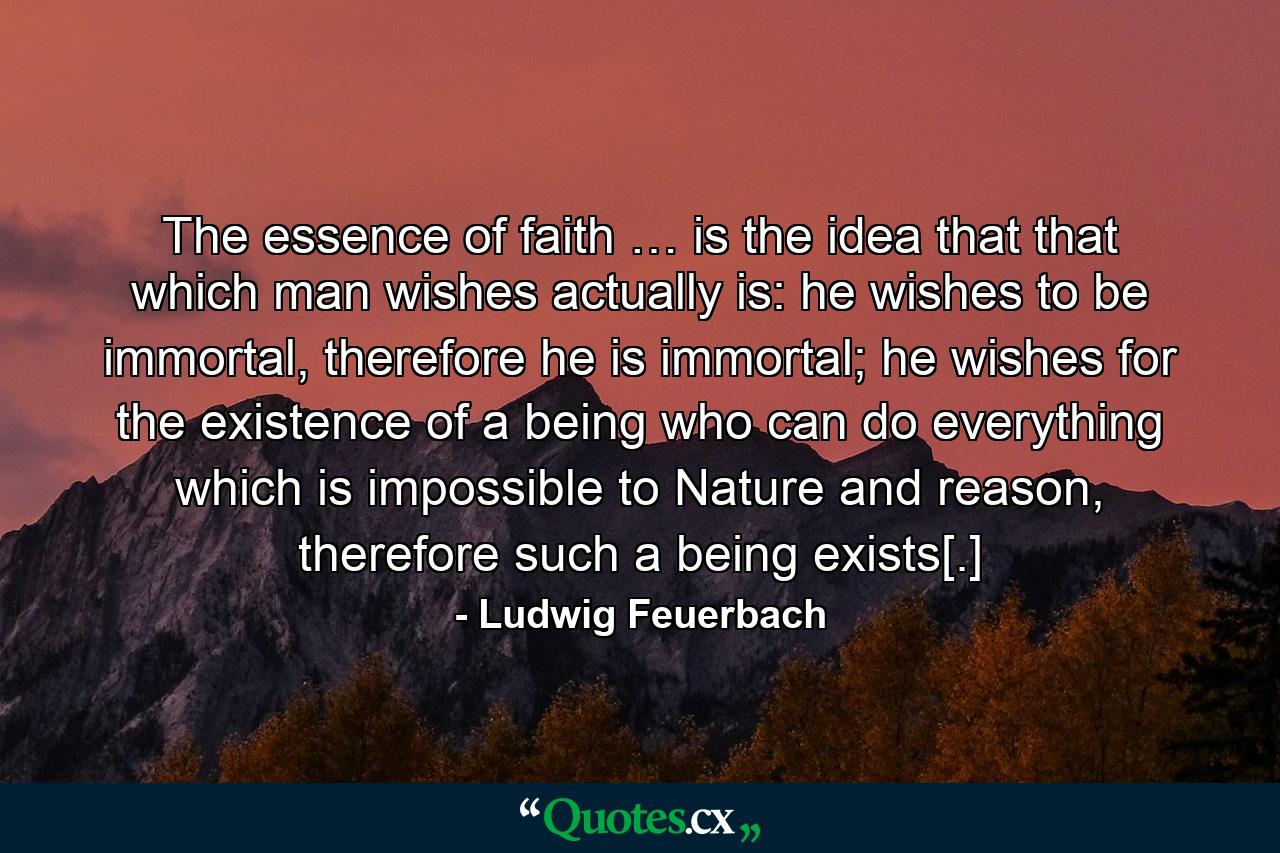 The essence of faith … is the idea that that which man wishes actually is: he wishes to be immortal, therefore he is immortal; he wishes for the existence of a being who can do everything which is impossible to Nature and reason, therefore such a being exists[.] - Quote by Ludwig Feuerbach