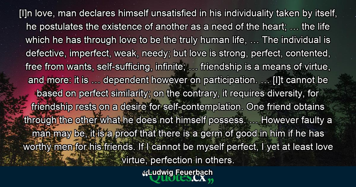 [I]n love, man declares himself unsatisfied in his individuality taken by itself, he postulates the existence of another as a need of the heart; … the life which he has through love to be the truly human life, … The individual is defective, imperfect, weak, needy; but love is strong, perfect, contented, free from wants, self-sufficing, infinite; … friendship is a means of virtue, and more: it is … dependent however on participation. … [I]t cannot be based on perfect similarity; on the contrary, it requires diversity, for friendship rests on a desire for self-contemplation. One friend obtains through the other what he does not himself possess. … However faulty a man may be, it is a proof that there is a germ of good in him if he has worthy men for his friends. If I cannot be myself perfect, I yet at least love virtue, perfection in others. - Quote by Ludwig Feuerbach