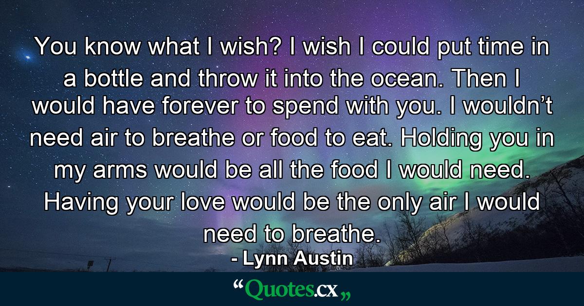 You know what I wish? I wish I could put time in a bottle and throw it into the ocean. Then I would have forever to spend with you. I wouldn’t need air to breathe or food to eat. Holding you in my arms would be all the food I would need. Having your love would be the only air I would need to breathe. - Quote by Lynn Austin