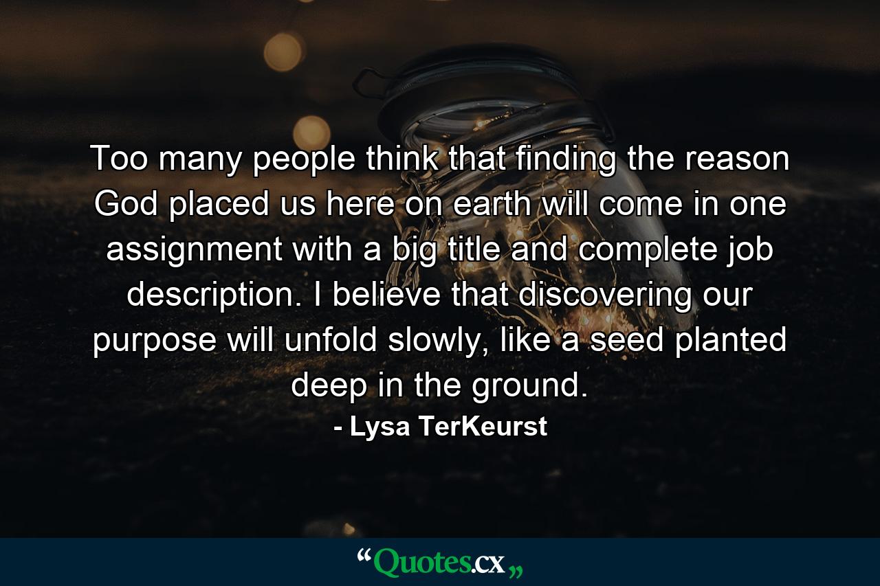 Too many people think that finding the reason God placed us here on earth will come in one assignment with a big title and complete job description. I believe that discovering our purpose will unfold slowly, like a seed planted deep in the ground. - Quote by Lysa TerKeurst