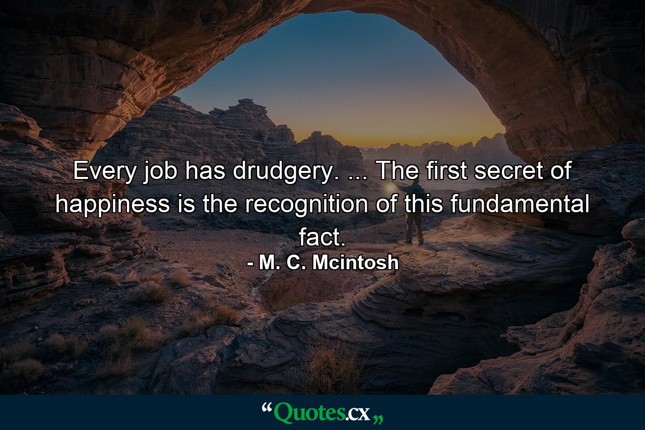 Every job has drudgery. ... The first secret of happiness is the recognition of this fundamental fact. - Quote by M. C. Mcintosh