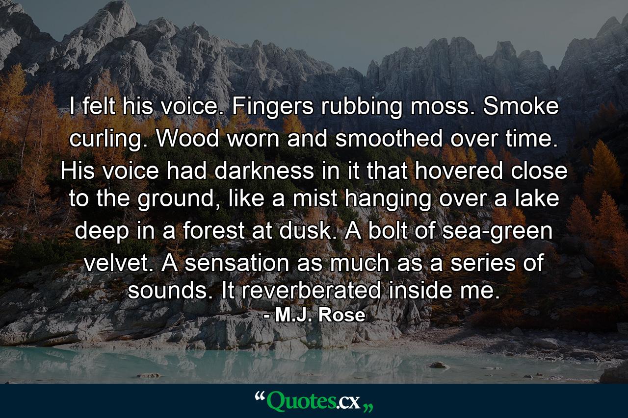 I felt his voice. Fingers rubbing moss. Smoke curling. Wood worn and smoothed over time. His voice had darkness in it that hovered close to the ground, like a mist hanging over a lake deep in a forest at dusk. A bolt of sea-green velvet. A sensation as much as a series of sounds. It reverberated inside me. - Quote by M.J. Rose