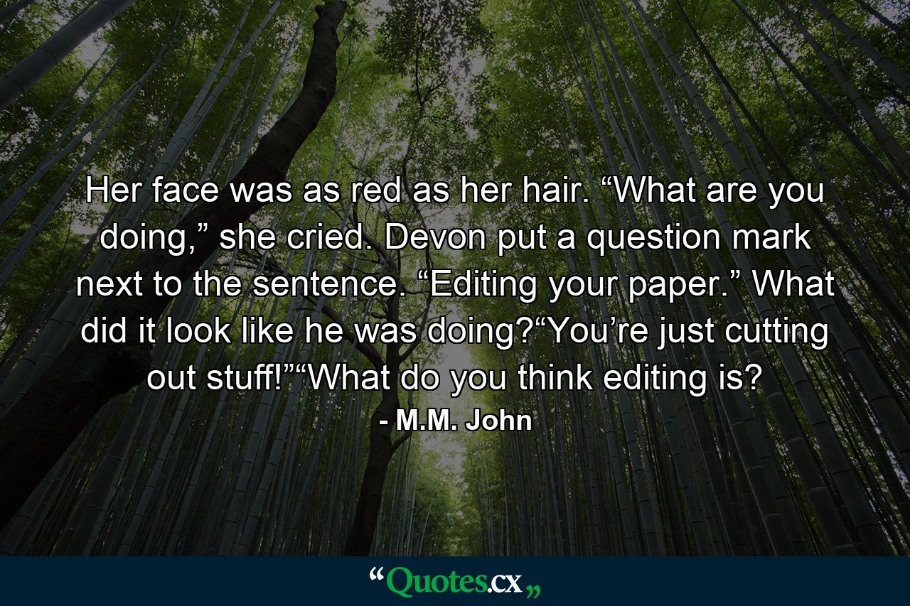 Her face was as red as her hair. “What are you doing,” she cried. Devon put a question mark next to the sentence. “Editing your paper.” What did it look like he was doing?“You’re just cutting out stuff!”“What do you think editing is? - Quote by M.M. John