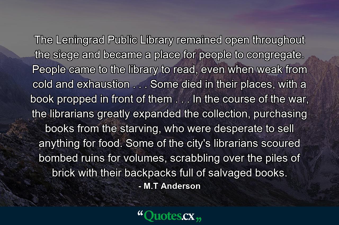 The Leningrad Public Library remained open throughout the siege and became a place for people to congregate. People came to the library to read, even when weak from cold and exhaustion . . . Some died in their places, with a book propped in front of them . . . In the course of the war, the librarians greatly expanded the collection, purchasing books from the starving, who were desperate to sell anything for food. Some of the city's librarians scoured bombed ruins for volumes, scrabbling over the piles of brick with their backpacks full of salvaged books. - Quote by M.T Anderson