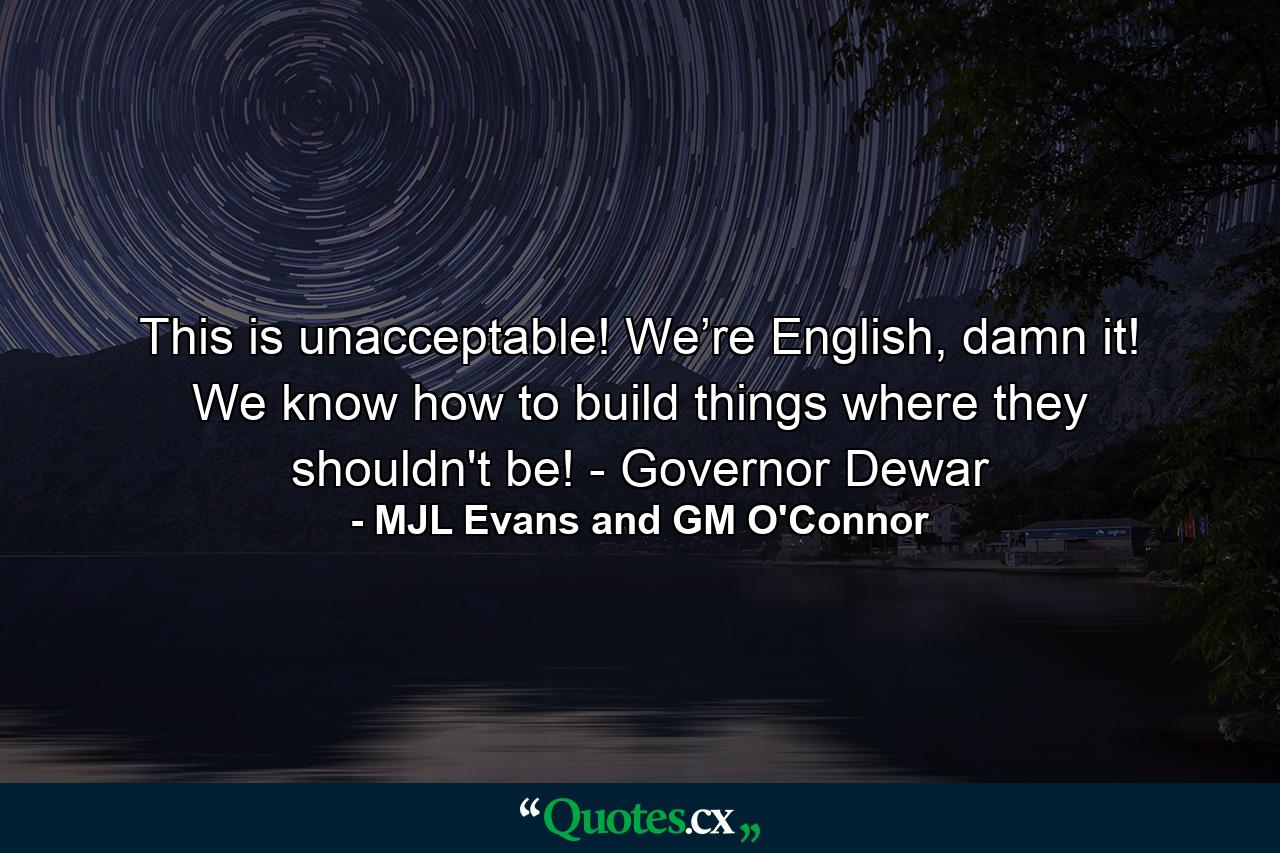 This is unacceptable! We’re English, damn it! We know how to build things where they shouldn't be! - Governor Dewar - Quote by MJL Evans and GM O'Connor