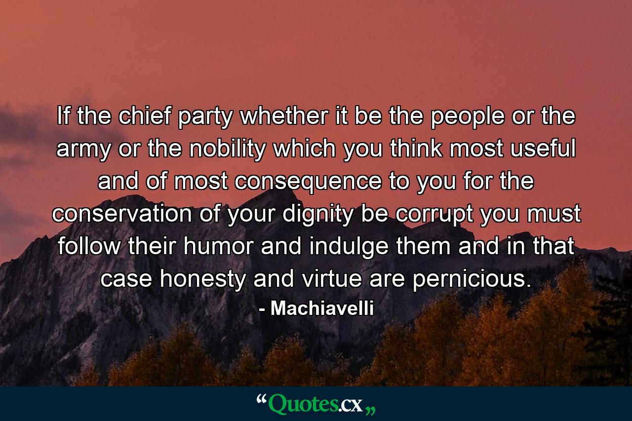 If the chief party  whether it be the people  or the army  or the nobility  which you think most useful and of most consequence to you for the conservation of your dignity  be corrupt  you must follow their humor and indulge them  and in that case honesty and virtue are pernicious. - Quote by Machiavelli