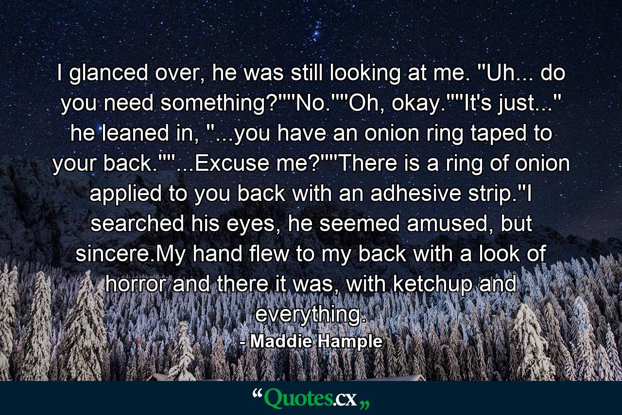 I glanced over, he was still looking at me. ''Uh... do you need something?''''No.''''Oh, okay.''''It's just...'' he leaned in, ''...you have an onion ring taped to your back.''''...Excuse me?''''There is a ring of onion applied to you back with an adhesive strip.''I searched his eyes, he seemed amused, but sincere.My hand flew to my back with a look of horror and there it was, with ketchup and everything. - Quote by Maddie Hample