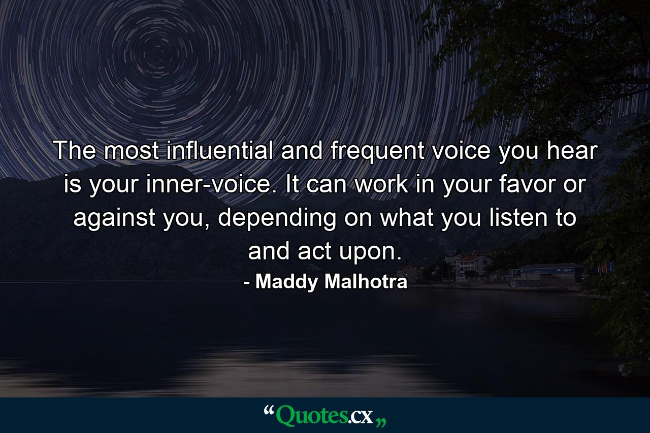 The most influential and frequent voice you hear is your inner-voice. It can work in your favor or against you, depending on what you listen to and act upon. - Quote by Maddy Malhotra